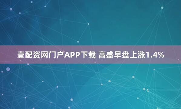 壹配资网门户APP下载 高盛早盘上涨1.4%