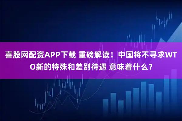 喜股网配资APP下载 重磅解读！中国将不寻求WTO新的特殊和差别待遇 意味着什么？