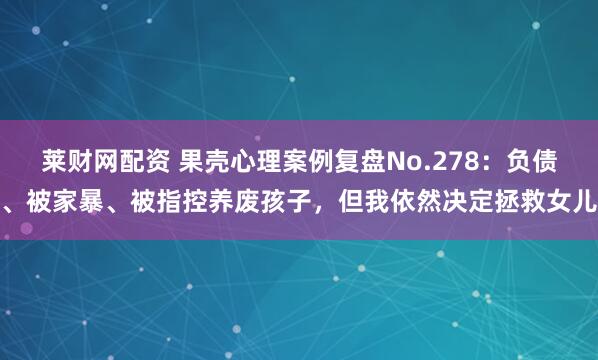 莱财网配资 果壳心理案例复盘No.278：负债、被家暴、被指控养废孩子，但我依然决定拯救女儿
