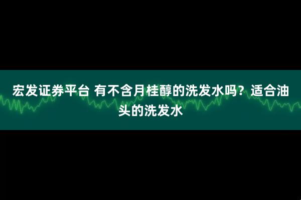 宏发证券平台 有不含月桂醇的洗发水吗？适合油头的洗发水