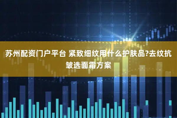 苏州配资门户平台 紧致细纹用什么护肤品?去纹抗皱选面霜方案