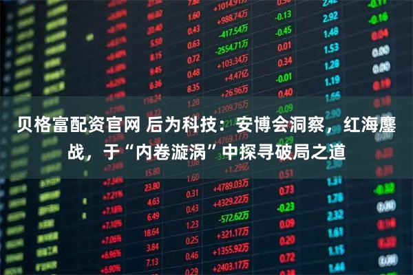 贝格富配资官网 后为科技：安博会洞察，红海鏖战，于“内卷漩涡”中探寻破局之道