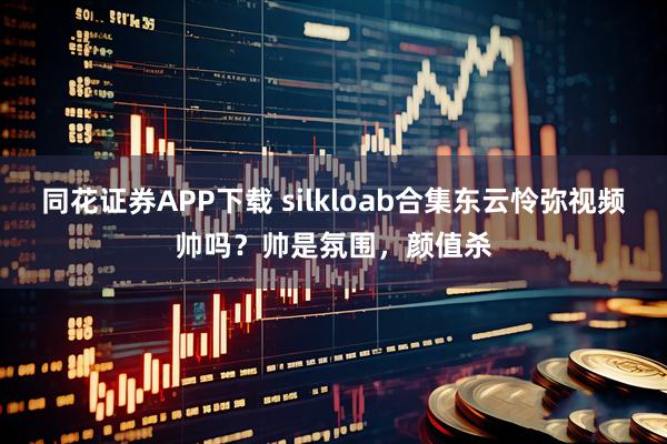 同花证券APP下载 silkloab合集东云怜弥视频帅吗？帅是氛围，颜值杀
