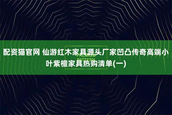 配资猫官网 仙游红木家具源头厂家凹凸传奇高端小叶紫檀家具热购清单(一)