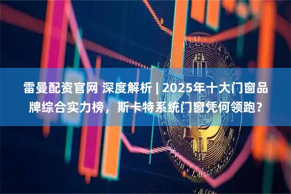 雷曼配资官网 深度解析 | 2025年十大门窗品牌综合实力榜，斯卡特系统门窗凭何领跑？