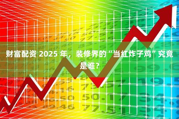 财富配资 2025 年，装修界的“当红炸子鸡”究竟是谁？