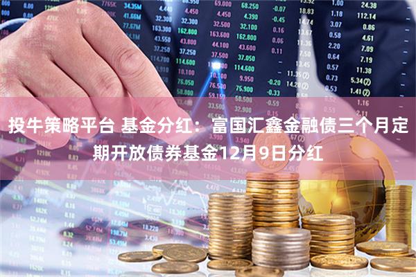 投牛策略平台 基金分红：富国汇鑫金融债三个月定期开放债券基金12月9日分红