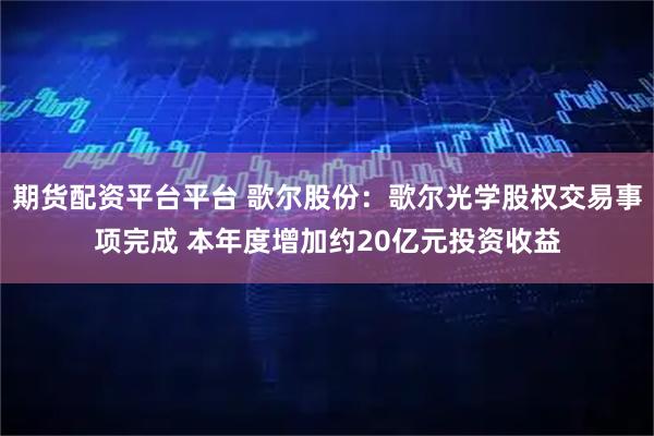 期货配资平台平台 歌尔股份：歌尔光学股权交易事项完成 本年度增加约20亿元投资收益