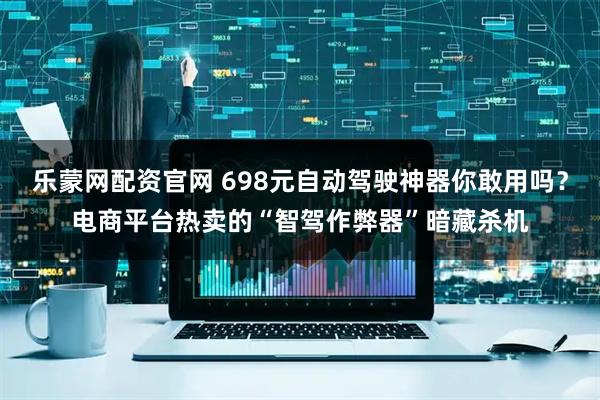 乐蒙网配资官网 698元自动驾驶神器你敢用吗？电商平台热卖的“智驾作弊器”暗藏杀机