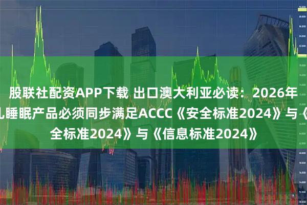 股联社配资APP下载 出口澳大利亚必读：2026年1月19日起，婴儿睡眠产品必须同步满足ACCC《安全标准2024》与《信息标准2024》