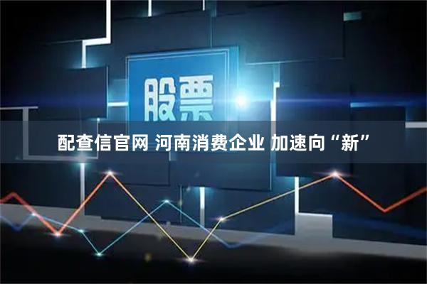 配查信官网 河南消费企业 加速向“新”