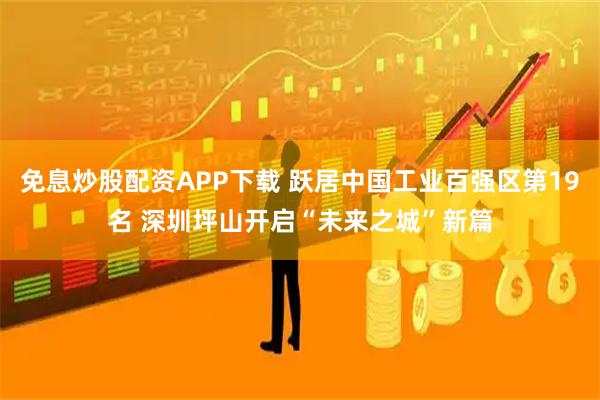 免息炒股配资APP下载 跃居中国工业百强区第19名 深圳坪山开启“未来之城”新篇