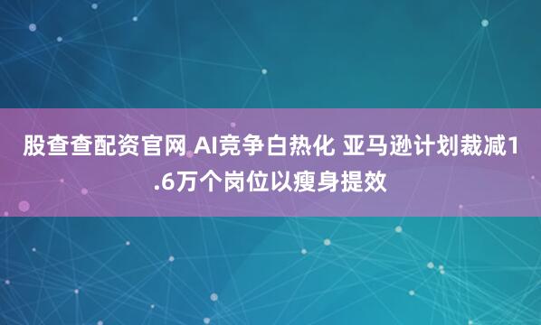 股查查配资官网 AI竞争白热化 亚马逊计划裁减1.6万个岗位以瘦身提效