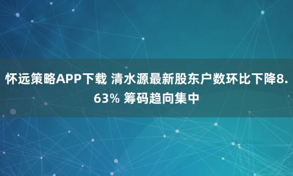 怀远策略APP下载 清水源最新股东户数环比下降8.63% 筹码趋向集中