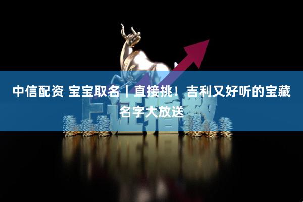 中信配资 宝宝取名｜直接挑！吉利又好听的宝藏名字大放送