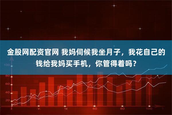 金股网配资官网 我妈伺候我坐月子，我花自己的钱给我妈买手机，你管得着吗？