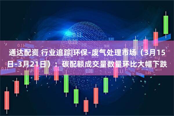 通达配资 行业追踪|环保-废气处理市场（3月15日-3月21日）：碳配额成交量数量环比大幅下跌