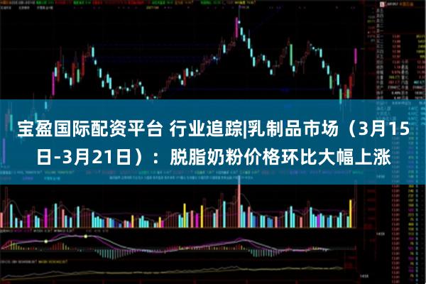 宝盈国际配资平台 行业追踪|乳制品市场（3月15日-3月21日）：脱脂奶粉价格环比大幅上涨