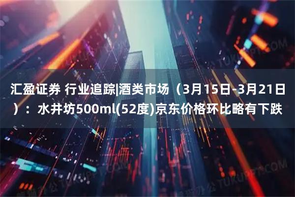 汇盈证券 行业追踪|酒类市场（3月15日-3月21日）：水井坊500ml(52度)京东价格环比略有下跌