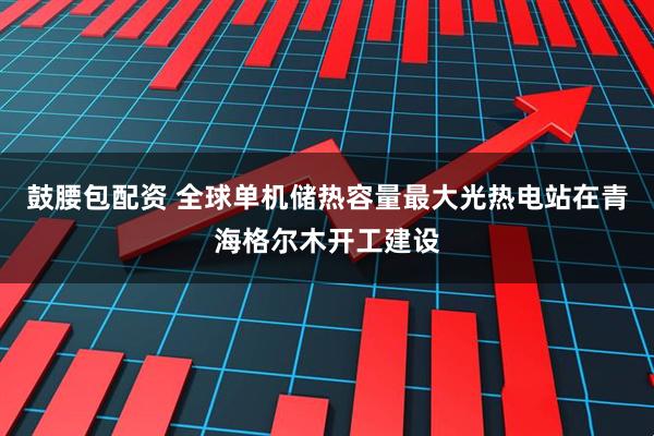 鼓腰包配资 全球单机储热容量最大光热电站在青海格尔木开工建设