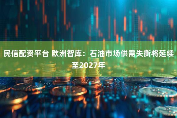 民信配资平台 欧洲智库：石油市场供需失衡将延续至2027年