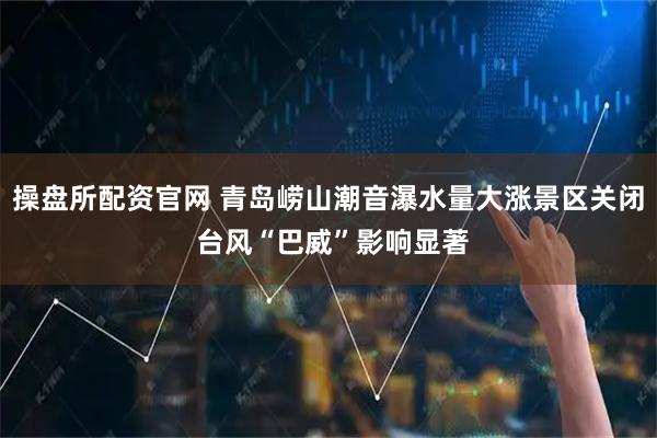 操盘所配资官网 青岛崂山潮音瀑水量大涨景区关闭 台风“巴威”影响显著