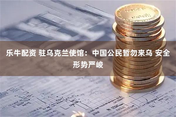 乐牛配资 驻乌克兰使馆：中国公民暂勿来乌 安全形势严峻