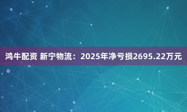 鸿牛配资 新宁物流：2025年净亏损2695.22万元